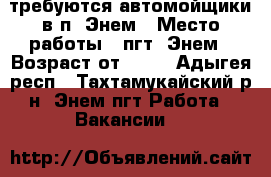 требуются автомойщики в п. Энем › Место работы ­ пгт. Энем › Возраст от ­ 18 - Адыгея респ., Тахтамукайский р-н, Энем пгт Работа » Вакансии   